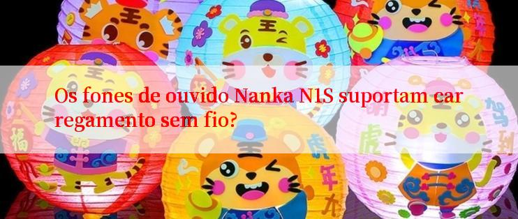 Os fones de ouvido Nanka N1S suportam carregamento sem fio?