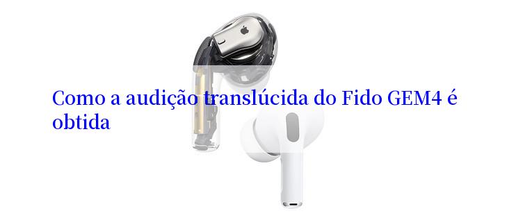 Como a audição translúcida do Fido GEM4 é obtida