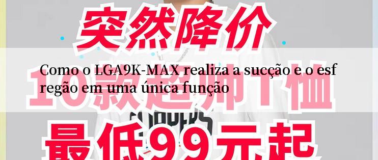 Como o LGA9K-MAX realiza a sucção e o esfregão em uma única função