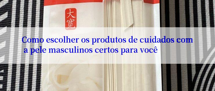 Como escolher os produtos de cuidados com a pele masculinos certos para você