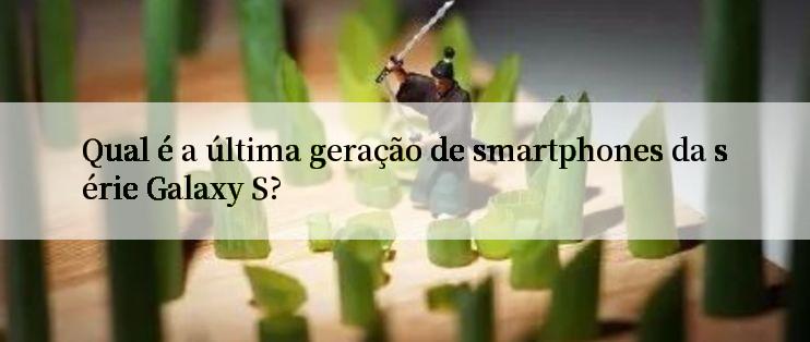 Qual é a última geração de smartphones da série Galaxy S?