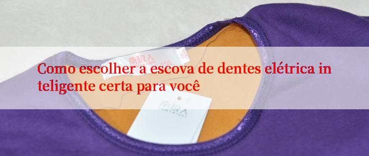 Como escolher a escova de dentes elétrica inteligente certa para você