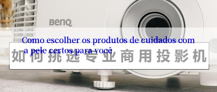 Como escolher os produtos de cuidados com a pele certos para você