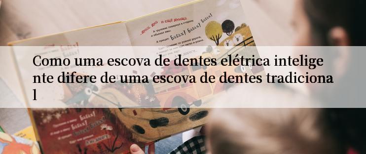 Como uma escova de dentes elétrica inteligente difere de uma escova de dentes tradicional