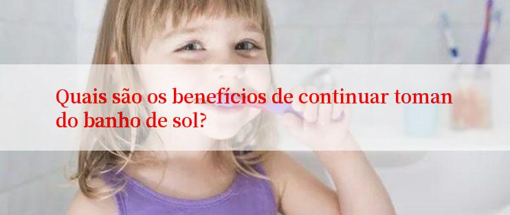 Quais são os benefícios de continuar tomando banho de sol?