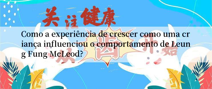 Como a experiência de crescer como uma criança influenciou o comportamento de Leung Fung McLeod?