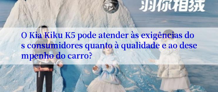 O Kia Kiku K5 pode atender às exigências dos consumidores quanto à qualidade e ao desempenho do carro?