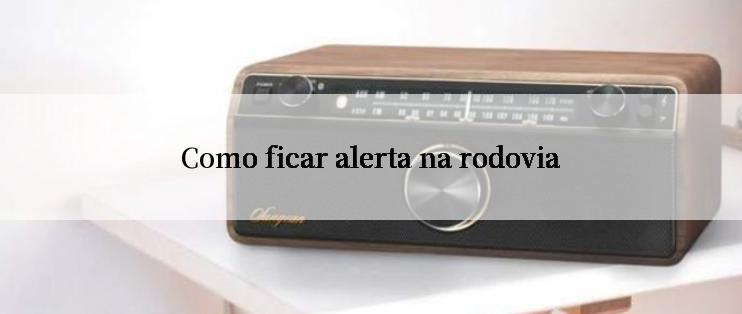 Como ficar alerta na rodovia