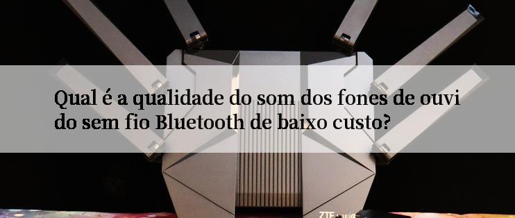 Qual é a qualidade do som dos fones de ouvido sem fio Bluetooth de baixo custo?