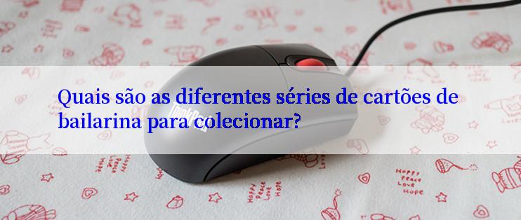 Quais são as diferentes séries de cartões de bailarina para colecionar?