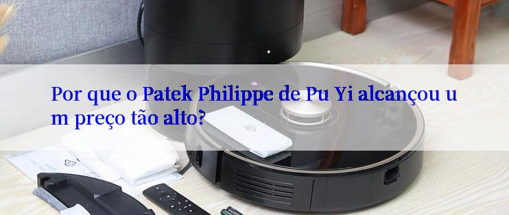 Por que o Patek Philippe de Pu Yi alcançou um preço tão alto?