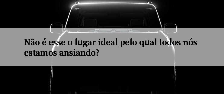 Não é esse o lugar ideal pelo qual todos nós estamos ansiando?