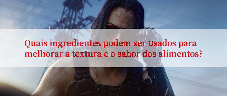 Quais ingredientes podem ser usados para melhorar a textura e o sabor dos alimentos?