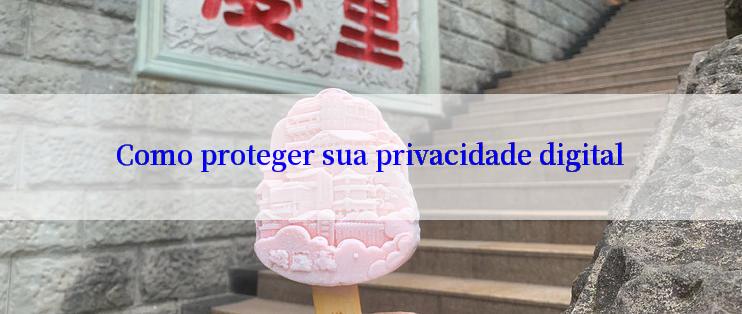 Como proteger sua privacidade digital