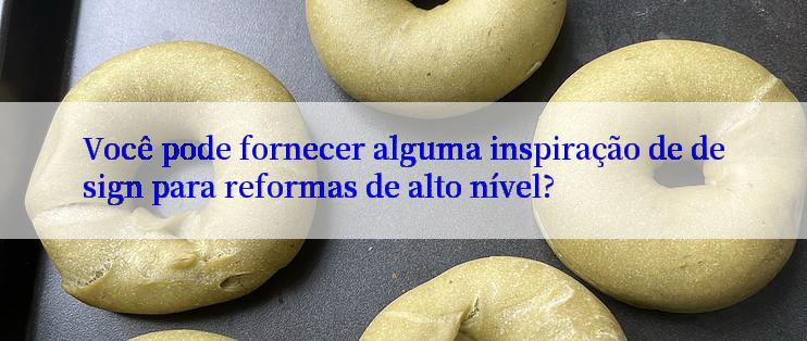 Você pode fornecer alguma inspiração de design para reformas de alto nível?