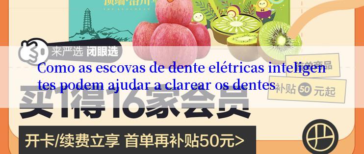 Como as escovas de dente elétricas inteligentes podem ajudar a clarear os dentes