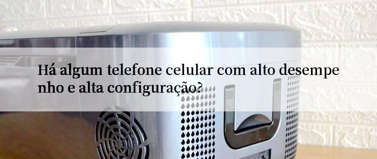 Há algum telefone celular com alto desempenho e alta configuração?