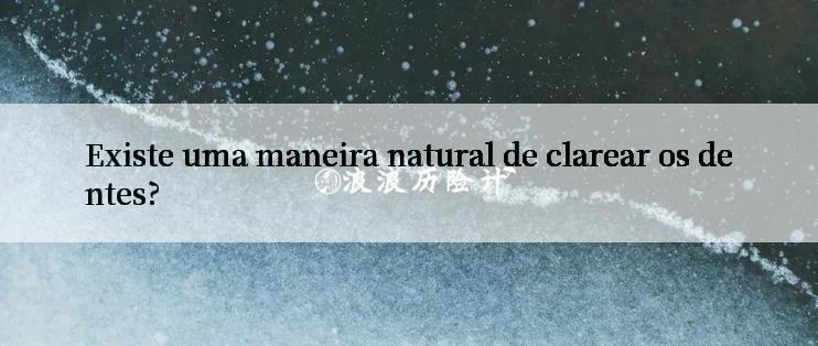 Existe uma maneira natural de clarear os dentes?