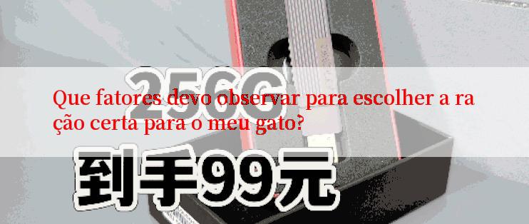 Que fatores devo observar para escolher a ração certa para o meu gato?