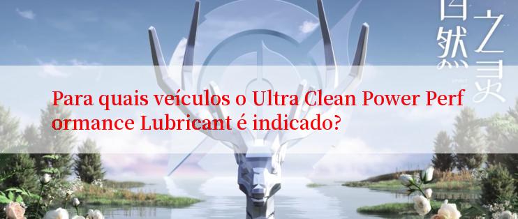 Para quais veículos o Ultra Clean Power Performance Lubricant é indicado?