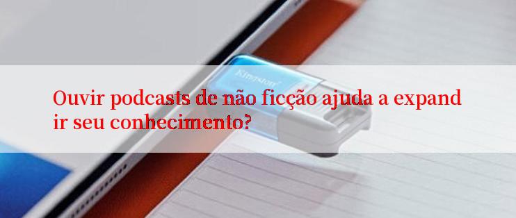 Ouvir podcasts de não ficção ajuda a expandir seu conhecimento?