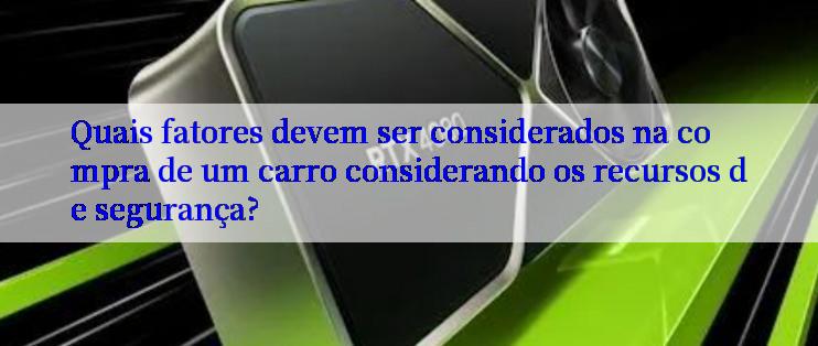 Quais fatores devem ser considerados na compra de um carro considerando os recursos de segurança?