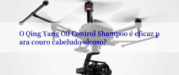 O Qing Yang Oil Control Shampoo é eficaz para couro cabeludo oleoso?