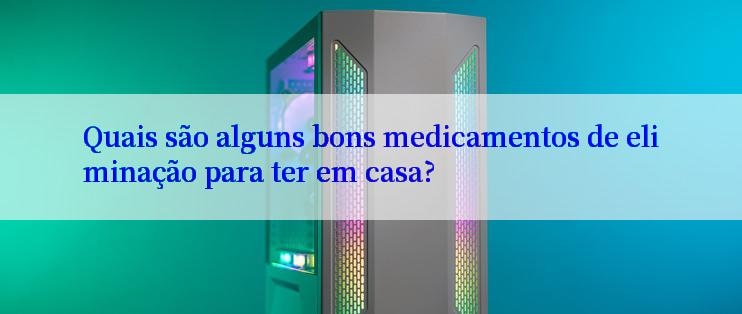 Quais são alguns bons medicamentos de eliminação para ter em casa?