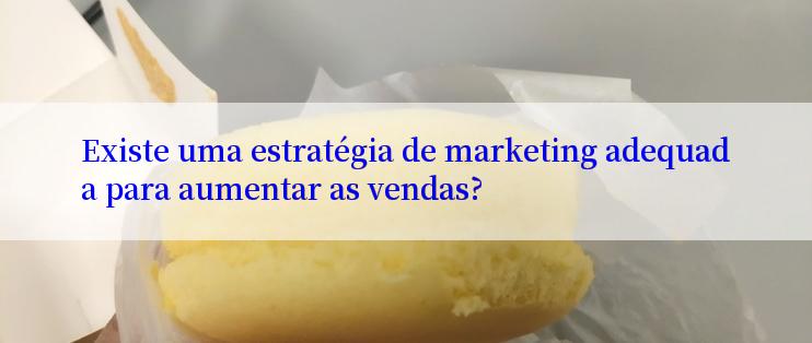 Existe uma estratégia de marketing adequada para aumentar as vendas?