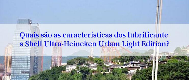 Quais são as características dos lubrificantes Shell Ultra-Heineken Urban Light Edition?