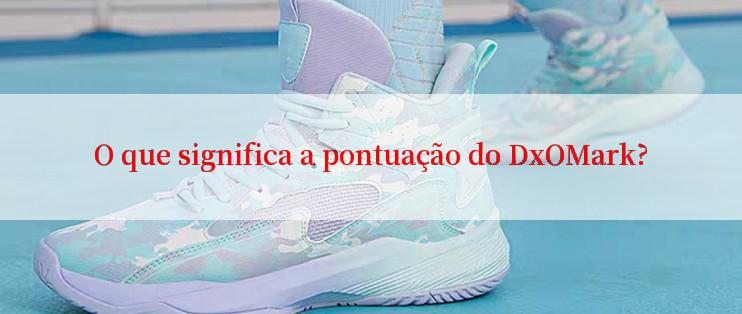 O que significa a pontuação do DxOMark?