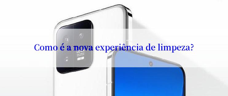 Como é a nova experiência de limpeza?