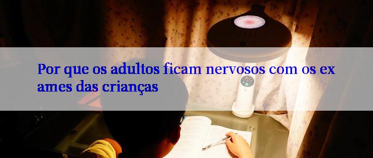 Por que os adultos ficam nervosos com os exames das crianças