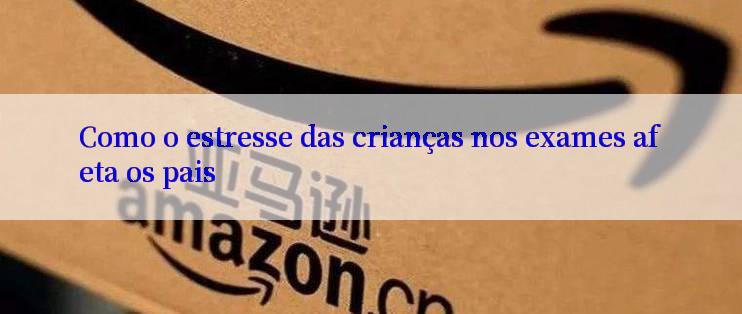 Como o estresse das crianças nos exames afeta os pais