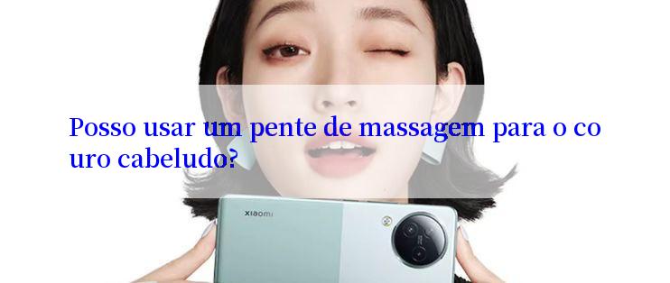 Posso usar um pente de massagem para o couro cabeludo?