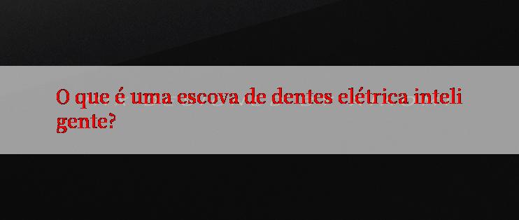 O que é uma escova de dentes elétrica inteligente?