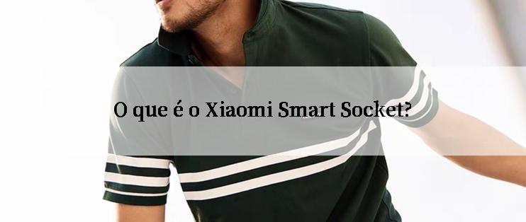 O que é o Xiaomi Smart Socket?