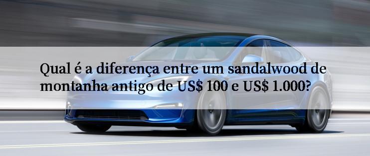 Qual é a diferença entre um sandalwood de montanha antigo de US$ 100 e US$ 1.000?