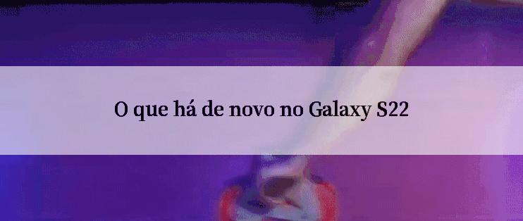 O que há de novo no Galaxy S22