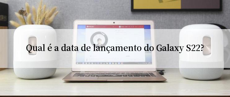 Qual é a data de lançamento do Galaxy S22?