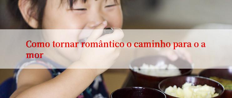 Como tornar romântico o caminho para o amor