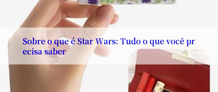 Sobre o que é Star Wars: Tudo o que você precisa saber