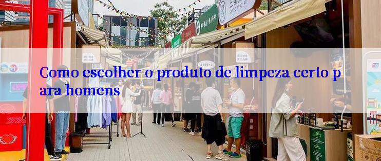 Como escolher o produto de limpeza certo para homens