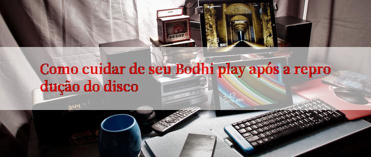 Como cuidar de seu Bodhi play após a reprodução do disco