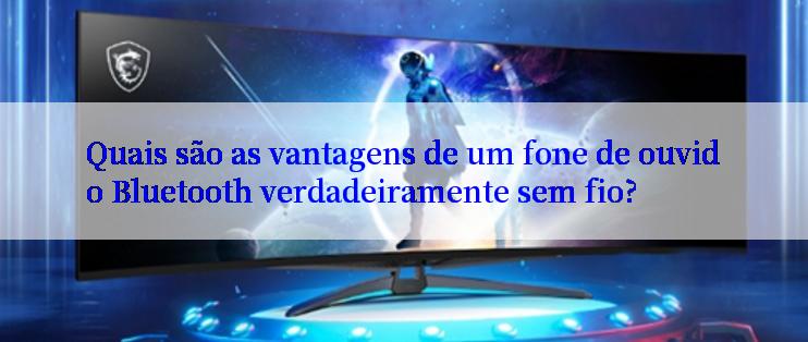 Quais são as vantagens de um fone de ouvido Bluetooth verdadeiramente sem fio?