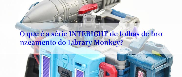 O que é a série INTERIGHT de folhas de bronzeamento do Library Monkey?