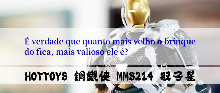 É verdade que quanto mais velho o brinquedo fica, mais valioso ele é?