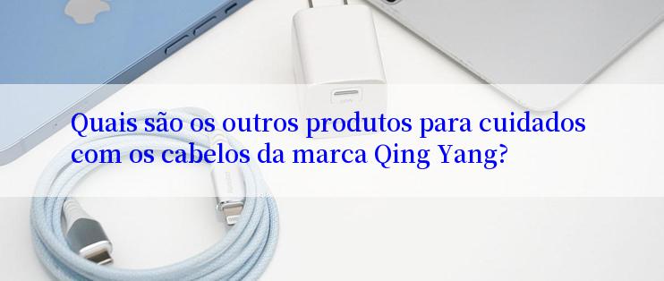 Quais são os outros produtos para cuidados com os cabelos da marca Qing Yang?