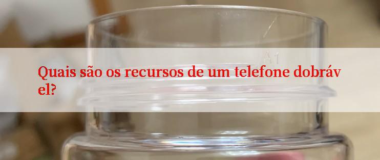 Quais são os recursos de um telefone dobrável?