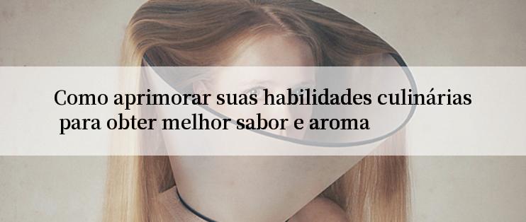 Como aprimorar suas habilidades culinárias para obter melhor sabor e aroma

